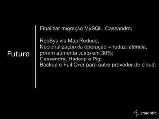 Finalizar migração MySQL, Cassandra;

             RecSys via Map Reduce;
             Nacionalização da operação = reduz latência,
Futuro       porém aumenta custo em 30%;
             Cassandra, Hadoop e Pig;
             Backup e Fail Over para outro provedor de cloud;




10/25/2011
 