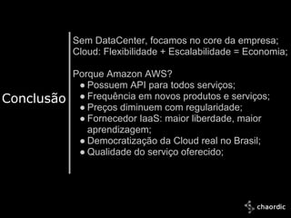 Sem DataCenter, focamos no core da empresa;
               Cloud: Flexibilidade + Escalabilidade = Economia;

               Porque Amazon AWS?
                ● Possuem API para todos serviços;
Conclusão       ● Frequência em novos produtos e serviços;
                ● Preços diminuem com regularidade;
                ● Fornecedor IaaS: maior liberdade, maior
                  aprendizagem;
                ● Democratização da Cloud real no Brasil;
                ● Qualidade do serviço oferecido;




  10/25/2011
 