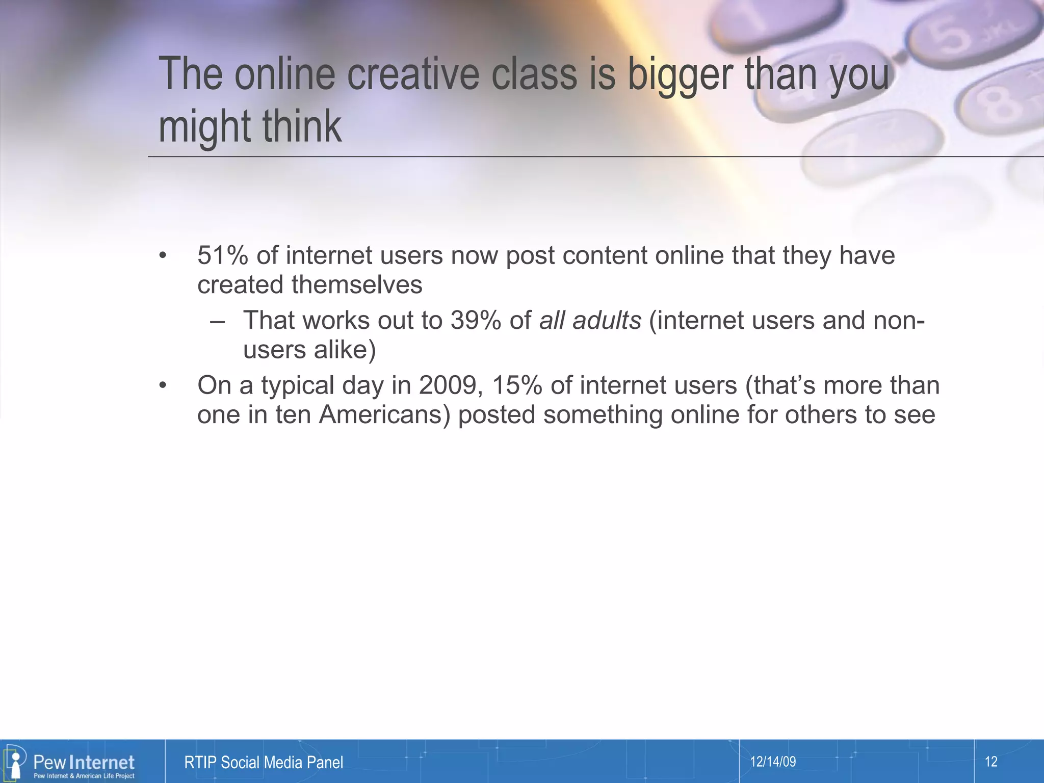 The online creative class is bigger than you might think 51% of internet users now post content online that they have created themselves That works out to 39% of  all adults  (internet users and non-users alike) On a typical day in 2009, 15% of internet users (that’s more than one in ten Americans) posted something online for others to see 