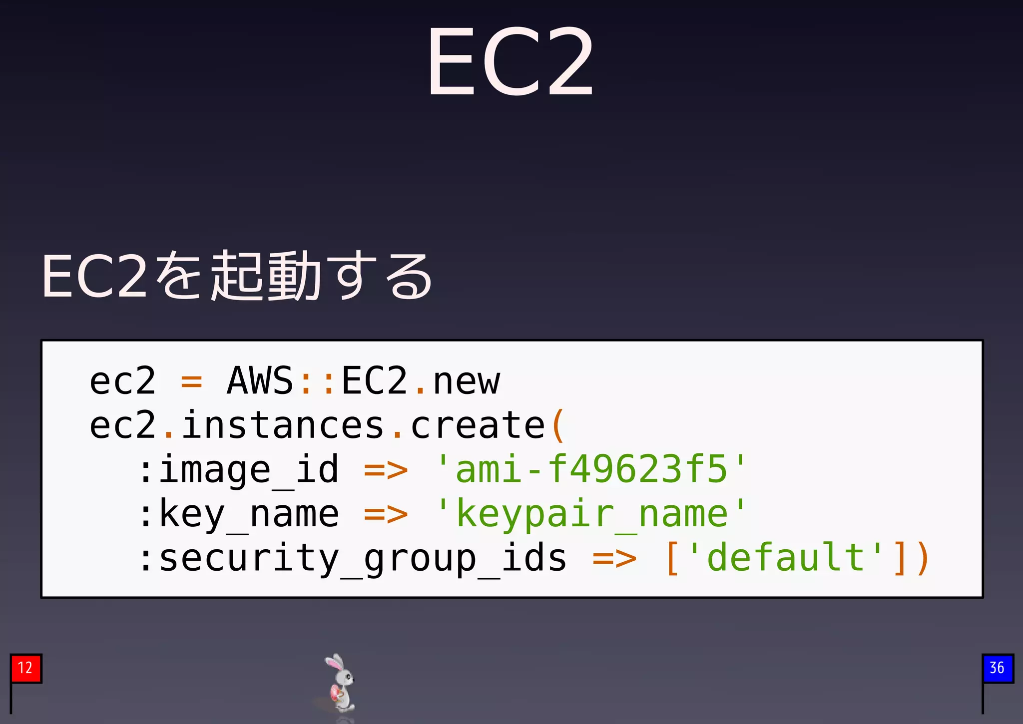 EC2

     EC2を起動する
     ec2 = AWS::EC2.new
     ec2.instances.create(
       :image_id => 'ami-f49623f5'
       :key_name => 'keypair_name'
       :security_group_ids => ['default'])

12                                           36
 