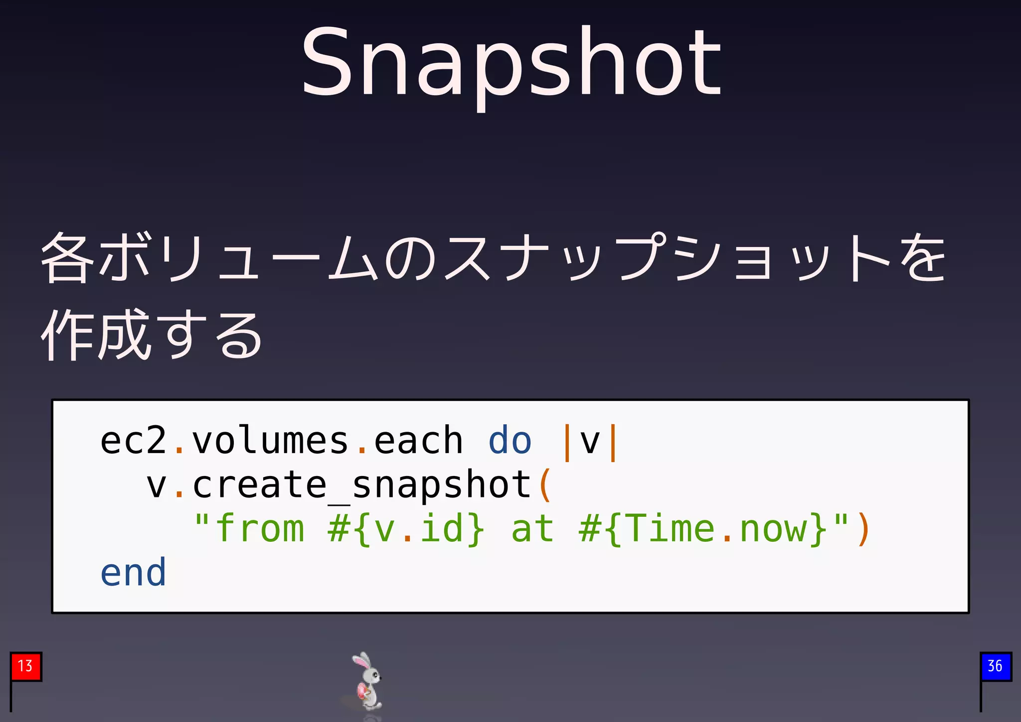 Snapshot

     各ボリュームのスナップショットを
     作成する
      ec2.volumes.each do |v|
        v.create_snapshot(
          "from #{v.id} at #{Time.now}")
      end

13                                         36
 