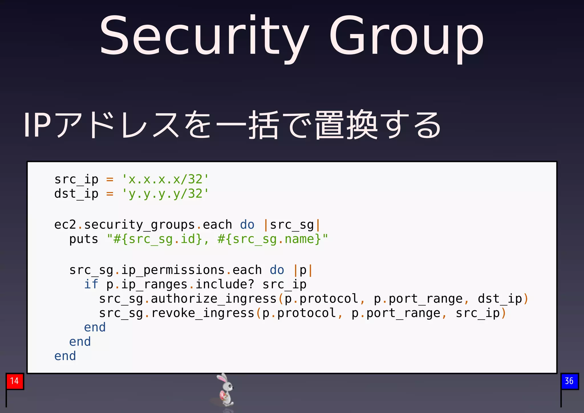 Security Group
     IPアドレスを一括で置換する
      src_ip = 'x.x.x.x/32'
      dst_ip = 'y.y.y.y/32'

      ec2.security_groups.each do |src_sg|
        puts "#{src_sg.id}, #{src_sg.name}"

        src_sg.ip_permissions.each do |p|
          if p.ip_ranges.include? src_ip
            src_sg.authorize_ingress(p.protocol, p.port_range, dst_ip)
            src_sg.revoke_ingress(p.protocol, p.port_range, src_ip)
          end
        end
      end
14                                                                       36
 