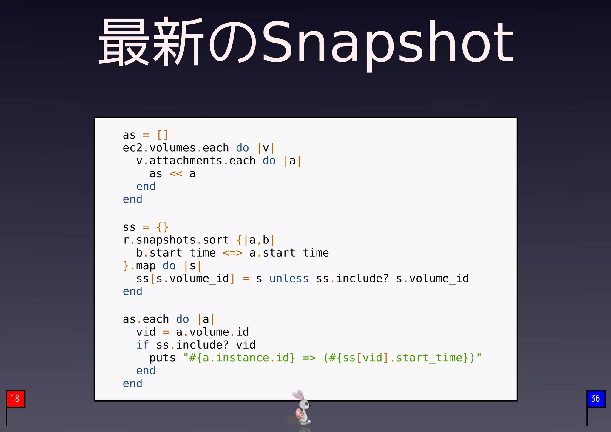 最新のSnapshot
     as = []
     ec2.volumes.each do |v|
       v.attachments.each do |a|
         as << a
       end
     end

     ss = {}
     r.snapshots.sort {|a,b|
       b.start_time <=> a.start_time
     }.map do |s|
       ss[s.volume_id] = s unless ss.include? s.volume_id
     end

     as.each do |a|
       vid = a.volume.id
       if ss.include? vid
         puts "#{a.instance.id} => (#{ss[vid].start_time})"
       end
     end
18                                                            36
 