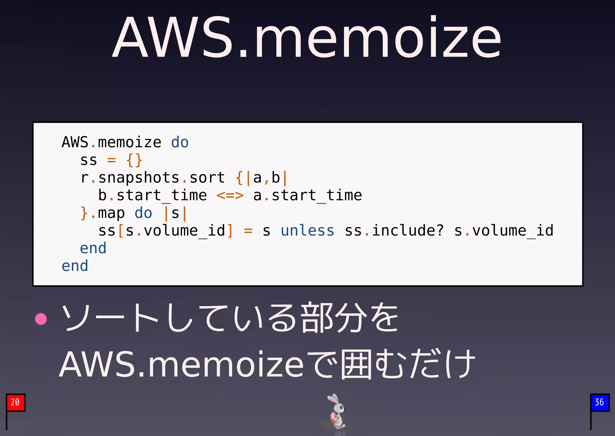 AWS.memoize
     AWS.memoize do
       ss = {}
       r.snapshots.sort {|a,b|
         b.start_time <=> a.start_time
       }.map do |s|
         ss[s.volume_id] = s unless ss.include? s.volume_id
       end
     end


     ソートしている部分を
     AWS.memoizeで囲むだけ
20                                                            36
 