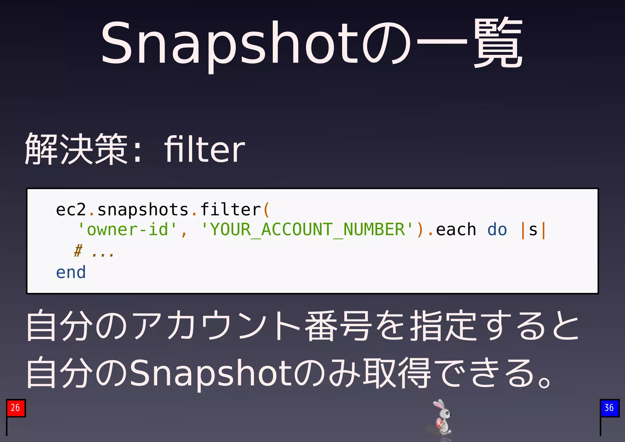 Snapshotの一覧
     解決策: ﬁlter
      ec2.snapshots.filter(
        'owner-id', 'YOUR_ACCOUNT_NUMBER').each do |s|
        # ...
      end


     自分のアカウント番号を指定すると
     自分のSnapshotのみ取得できる。
26                                                       36
 