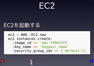 EC2

     EC2を起動する
     ec2 = AWS::EC2.new
     ec2.instances.create(
       :image_id => 'ami-f49623f5'
       :key_name => 'keypair_name'
       :security_group_ids => ['default'])

12                                           36
 