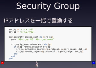 Security Group
     IPアドレスを一括で置換する
      src_ip = 'x.x.x.x/32'
      dst_ip = 'y.y.y.y/32'

      ec2.security_groups.each do |src_sg|
        puts "#{src_sg.id}, #{src_sg.name}"

        src_sg.ip_permissions.each do |p|
          if p.ip_ranges.include? src_ip
            src_sg.authorize_ingress(p.protocol, p.port_range, dst_ip)
            src_sg.revoke_ingress(p.protocol, p.port_range, src_ip)
          end
        end
      end
14                                                                       36
 
