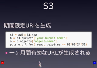 S3

     期間限定URIを生成
      s3 = AWS::S3.new
      b = s3.buckets['your-bucket-name']
      o = b.objects['object-name']
      puts o.url_for(:read, :expires => 60*60*24*31)


      一ヶ月間有効なURLが生成される
15                                                     36
 