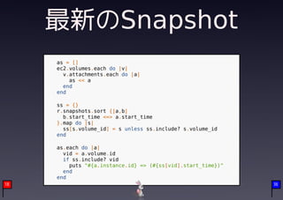 最新のSnapshot
     as = []
     ec2.volumes.each do |v|
       v.attachments.each do |a|
         as << a
       end
     end

     ss = {}
     r.snapshots.sort {|a,b|
       b.start_time <=> a.start_time
     }.map do |s|
       ss[s.volume_id] = s unless ss.include? s.volume_id
     end

     as.each do |a|
       vid = a.volume.id
       if ss.include? vid
         puts "#{a.instance.id} => (#{ss[vid].start_time})"
       end
     end
18                                                            36
 