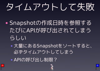 タイムアウトして失敗
     Snapshotの作成日時を参照する
     たびにAPIが呼び出されてしまう
     らしい
     大量にあるSnapshotをソートすると、
     必ずタイムアウトしてしまう
     APIの呼び出し制限？
19                           36
 