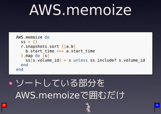 AWS.memoize
     AWS.memoize do
       ss = {}
       r.snapshots.sort {|a,b|
         b.start_time <=> a.start_time
       }.map do |s|
         ss[s.volume_id] = s unless ss.include? s.volume_id
       end
     end


     ソートしている部分を
     AWS.memoizeで囲むだけ
20                                                            36
 