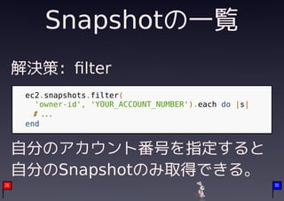 Snapshotの一覧
     解決策: ﬁlter
      ec2.snapshots.filter(
        'owner-id', 'YOUR_ACCOUNT_NUMBER').each do |s|
        # ...
      end


     自分のアカウント番号を指定すると
     自分のSnapshotのみ取得できる。
26                                                       36
 