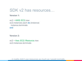 Version 1:
ec2 = AWS::EC2.new
ec2.instances.each do |instance|
instance.terminate
end
SDK v2 has resources…
Version 2:
ec2 = Aws::EC2::Resource.new
ec2.instances.terminate
…in reality didn’t use resources as much as I would normally
 