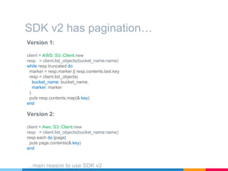 Version 1:
client = AWS::S3::Client.new
resp = client.list_objects(bucket_name:name)
while resp.truncated do
marker = resp.marker || resp.contents.last.key
resp = client.list_objects(
bucket_name: bucket_name,
marker: marker
)
puts resp.contents.map(&:key)
end
SDK v2 has pagination…
Version 2:
client = Aws::S3::Client.new
resp = client.list_objects(bucket_name:name)
resp.each do |page|
puts page.contents(&:key)
end
…main reason to use SDK v2
 