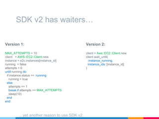 Version 1:
MAX_ATTEMPTS = 10
client = AWS::EC2::Client.new
instance = e2c.instances[instance_id]
running = false
attempts = 0
until running do
if instance.status == :running
running = true
else
attempts += 1
break if attempts >= MAX_ATTEMPTS
sleep(10)
end
end
SDK v2 has waiters…
Version 2:
client = Aws::EC2::Client.new
client.wait_until(
:instance_running,
instance_ids: [instance_id]
)
…yet another reason to use SDK v2
 