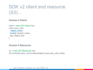 Version 2 Client:
client = Aws::S3::Client.new
client.wait_until(
:object_exists,
bucket: bucket_name,
key: object_key
)
SDK v2 client and resource
(S3)…
Version 2 Resource:
s3 = Aws::S3::Resource.new
S3.bucket(bucket_name).object(object_key).wait_until_exists
…yet another reason to use SDK v2
 