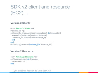 Version 2 Client:
ec2 = Aws::EC2::Client.new
instance_ids = []
ec2.describe_instances['reservations'].each do |reservation|
reservation['instances'].each do |instance|
instance_ids.push instance.instance_id
end
end
ec2.reboot_instances(instance_ids: instance_ids)
SDK v2 client and resource
(EC2)…
Version 2 Resource:
ec2 = Aws::EC2::Resource.new
ec2.instances.each do |instance|
instance.reboot
end
…yet another reason to use SDK v2
 