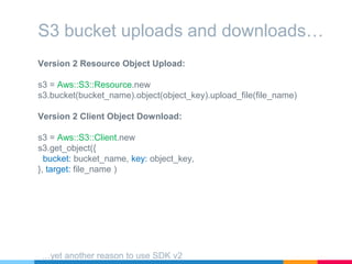 Version 2 Resource Object Upload:
s3 = Aws::S3::Resource.new
s3.bucket(bucket_name).object(object_key).upload_file(file_name)
Version 2 Client Object Download:
s3 = Aws::S3::Client.new
s3.get_object({
bucket: bucket_name, key: object_key,
}, target: file_name )
S3 bucket uploads and downloads…
…yet another reason to use SDK v2
 