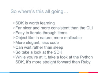 So where’s this all going…
▷SDK is worth learning
▷Far nicer and more consistent than the CLI
▷Easy to iterate through items
▷Object like in nature, more malleable
▷More elegant, less code
▷Can wait rather than sleep
▷So take a look at the SDK
▷While you’re at it, take a look at the Python
SDK, it’s more straight forward than Ruby
 