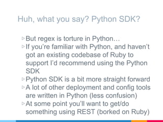 Huh, what you say? Python SDK?
▷But regex is torture in Python…
▷If you’re familiar with Python, and haven’t
got an existing codebase of Ruby to
support I’d recommend using the Python
SDK
▷Python SDK is a bit more straight forward
▷A lot of other deployment and config tools
are written in Python (less confusion)
▷At some point you’ll want to get/do
something using REST (borked on Ruby)
 