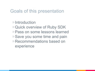 Goals of this presentation
▷Introduction
▷Quick overview of Ruby SDK
▷Pass on some lessons learned
▷Save you some time and pain
▷Recommendations based on
experience
 