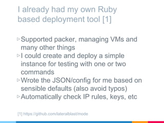 I already had my own Ruby
based deployment tool [1]
▷Supported packer, managing VMs and
many other things
▷I could create and deploy a simple
instance for testing with one or two
commands
▷Wrote the JSON/config for me based on
sensible defaults (also avoid typos)
▷Automatically check IP rules, keys, etc
[1] https://github.com/lateralblast/mode
 