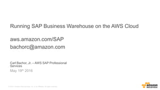 © 2015, Amazon Web Services, Inc. or its Affiliates. All rights reserved.
Carl Bachor, Jr. – AWS SAP Professional
Services
May 19th 2016
Running SAP Business Warehouse on the AWS Cloud
aws.amazon.com/SAP
bachorc@amazon.com
 