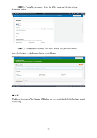 59
STEP22: From objects window. Select the folder name and click the choose
destination button.
STEP23: From the move window click move button. click the close button.
Now, the file is successfully moved to the created folder
RESULT
Working with Amazon Web Service S3 Bucked has been created and the file has been moved
successfully.
 