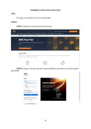 51
WORKING WITH AWS S3 BUCKET
AIM:
To create an s3 bucket in Aws for storing files.
STEPS:
STEP 1: Open Aws.console.com in the browser
STEP-2: Sign as root user and enter email and address and click next Enter Captcha
and submit
 