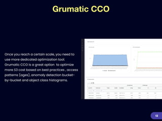 Grumatic CCO
Once you reach a certain scale, you need to
use more dedicated optimization tool.
Grumatic CCO is a great option to optimize
more S3 cost based on best practices , access
patterns (ages), anomaly detection bucket-
by-bucket and object class histograms.
12
 