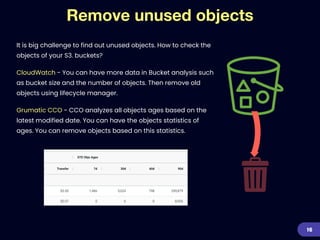 Remove unused objects
It is big challenge to find out unused objects. How to check the
objects of your S3. buckets?


CloudWatch - You can have more data in Bucket analysis such
as bucket size and the number of objects. Then remove old
objects using lifecycle manager.


Grumatic CCO - CCO analyzes all objects ages based on the
latest modified date. You can have the objects statistics of
ages. You can remove objects based on this statistics.
16
 