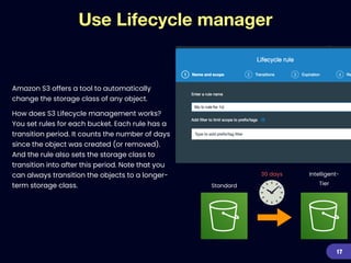 Use Lifecycle manager
Amazon S3 offers a tool to automatically
change the storage class of any object.


How does S3 Lifecycle management works?
You set rules for each bucket. Each rule has a
transition period. It counts the number of days
since the object was created (or removed).
And the rule also sets the storage class to
transition into after this period. Note that you
can always transition the objects to a longer-
term storage class.
17
30 days
Standard
Intelligent-
Tier
 