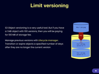 Key = pic.jpg


version id = 2
Limit versioning
S3 Object versioning is a very useful tool. But if you have
a 1 MB object with 100 versions, then you will be paying
for 100 MB of storage fee.


Manage previous versions with Lifecycle manager.
Transition or expire objects a specified number of days
after they are no longer the current version
18
Key = pic.jpg
Key = pic.jpg


version id = 2
PUT
 
