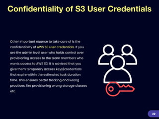 Con
fi
dentiality of S3 User Credentials
Other important nuance to take care of is the
confidentiality of AWS S3 user credentials. If you
are the admin level user who holds control over
provisioning access to the team members who
wants access to AWS S3, it is advised that you
give them temporary access keys/credentials
that expire within the estimated task duration
time. This ensures better tracking and wrong
practices, like provisioning wrong storage classes
etc.


22
 
