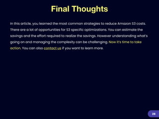 Final Thoughts
In this article, you learned the most common strategies to reduce Amazon S3 costs.
There are a lot of opportunities for S3 specific optimizations. You can estimate the
savings and the effort required to realize the savings. However understanding what’s
going on and managing the complexity can be challenging. Now it’s time to take
action. You can also contact us if you want to learn more.
26
 