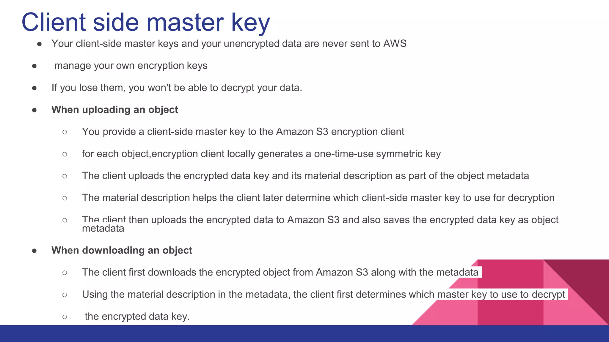 Client side master key
● Your client-side master keys and your unencrypted data are never sent to AWS
● manage your own encryption keys
● If you lose them, you won't be able to decrypt your data.
● When uploading an object
○ You provide a client-side master key to the Amazon S3 encryption client
○ for each object,encryption client locally generates a one-time-use symmetric key
○ The client uploads the encrypted data key and its material description as part of the object metadata
○ The material description helps the client later determine which client-side master key to use for decryption
○ The client then uploads the encrypted data to Amazon S3 and also saves the encrypted data key as object
metadata
● When downloading an object
○ The client first downloads the encrypted object from Amazon S3 along with the metadata
○ Using the material description in the metadata, the client first determines which master key to use to decrypt
○ the encrypted data key.
 