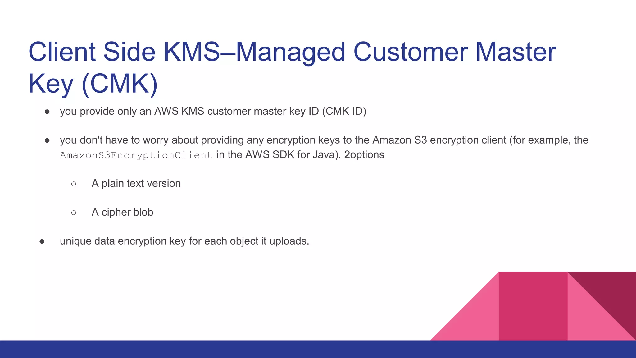 Client Side KMS–Managed Customer Master
Key (CMK)
● you provide only an AWS KMS customer master key ID (CMK ID)
● you don't have to worry about providing any encryption keys to the Amazon S3 encryption client (for example, the
AmazonS3EncryptionClient in the AWS SDK for Java). 2options
○ A plain text version
○ A cipher blob
● unique data encryption key for each object it uploads.
 