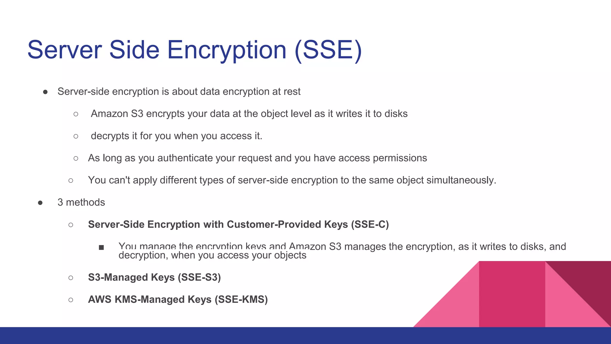 Server Side Encryption (SSE)
● Server-side encryption is about data encryption at rest
○ Amazon S3 encrypts your data at the object level as it writes it to disks
○ decrypts it for you when you access it.
○ As long as you authenticate your request and you have access permissions
○ You can't apply different types of server-side encryption to the same object simultaneously.
● 3 methods
○ Server-Side Encryption with Customer-Provided Keys (SSE-C)
■ You manage the encryption keys and Amazon S3 manages the encryption, as it writes to disks, and
decryption, when you access your objects
○ S3-Managed Keys (SSE-S3)
○ AWS KMS-Managed Keys (SSE-KMS)
 
