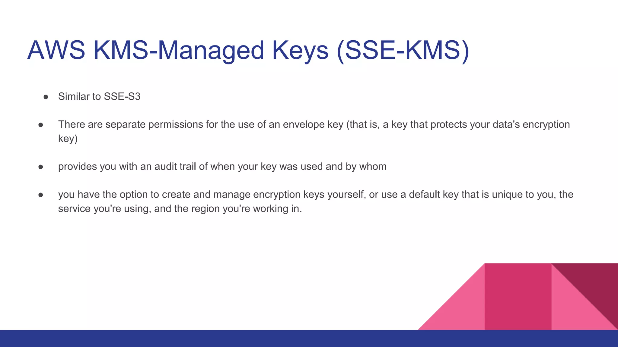 AWS KMS-Managed Keys (SSE-KMS)
● Similar to SSE-S3
● There are separate permissions for the use of an envelope key (that is, a key that protects your data's encryption
key)
● provides you with an audit trail of when your key was used and by whom
● you have the option to create and manage encryption keys yourself, or use a default key that is unique to you, the
service you're using, and the region you're working in.
 