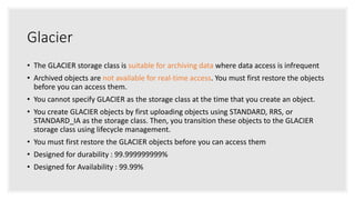 Glacier
• The GLACIER storage class is suitable for archiving data where data access is infrequent
• Archived objects are not available for real-time access. You must first restore the objects
before you can access them.
• You cannot specify GLACIER as the storage class at the time that you create an object.
• You create GLACIER objects by first uploading objects using STANDARD, RRS, or
STANDARD_IA as the storage class. Then, you transition these objects to the GLACIER
storage class using lifecycle management.
• You must first restore the GLACIER objects before you can access them
• Designed for durability : 99.999999999%
• Designed for Availability : 99.99%
 
