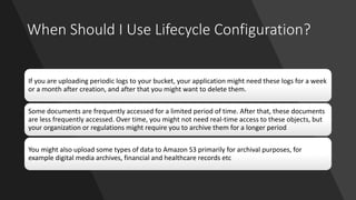 When Should I Use Lifecycle Configuration?
If you are uploading periodic logs to your bucket, your application might need these logs for a week
or a month after creation, and after that you might want to delete them.
Some documents are frequently accessed for a limited period of time. After that, these documents
are less frequently accessed. Over time, you might not need real-time access to these objects, but
your organization or regulations might require you to archive them for a longer period
You might also upload some types of data to Amazon S3 primarily for archival purposes, for
example digital media archives, financial and healthcare records etc
 