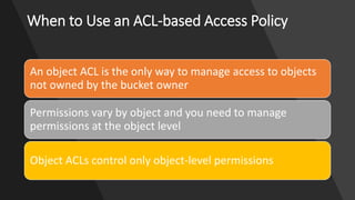 When to Use an ACL-based Access Policy
An object ACL is the only way to manage access to objects
not owned by the bucket owner
Permissions vary by object and you need to manage
permissions at the object level
Object ACLs control only object-level permissions
 