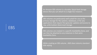 EBS
An Amazon EBS volume is a durable, block-level storage
device that you can attach to a single EC2 instance.
EBS volumes are particularly well-suited for use as the
primary storage for file systems, databases, or for any
applications that require fine granular updates and access to
raw, unformatted, block-level storage
EBS volumes are created in a specific Availability Zone, and
can then be attached to any instances in that same
Availability Zone.
While creating an EBS volume , AWS does industry standard
disk wiping
 