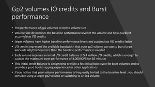 Gp2 volumes IO credits and Burst
performance
• The performance of gp2 volumes is tied to volume size
• Volume Size determines the baseline performance level of the volume and how quickly it
accumulates I/O credits
• larger volumes have higher baseline performance levels and accumulate I/O credits faster
• I/O credits represent the available bandwidth that your gp2 volume can use to burst large
amounts of I/O when more than the baseline performance is needed
• Each volume receives an initial I/O credit balance of 5.4 million I/O credits, which is enough to
sustain the maximum burst performance of 3,000 IOPS for 30 minutes
• This initial credit balance is designed to provide a fast initial boot cycle for boot volumes and to
provide a good bootstrapping experience for other applications
• If you notice that your volume performance is frequently limited to the baseline level , you should
consider using a larger gp2 volume or switching to an io1 volume
 