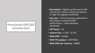 Provisioned IOPS SSD
volumes (io1)
• Description : Highest-performance SSD
volume for mission-critical low-latency
or high-throughput workloads
• Use case : Critical business applications
that require sustained IOPS
performance , Large database
workloads
• API Name : Io1
• Volume Size : 4 GiB - 16 TiB
• MAX IOPS : 32,000
• MAX Throughput : 500 MiB/s
• MAX IOPS per instance : 80000
 