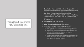 Throughput Optimized
HDD Volumes (st1)
• Description : Low cost HDD volume designed for
frequently accessed, throughput-intensive workloads
• Use Cases : Streaming workloads requiring
consistent, fast throughput at a low price , Big Data ,
Data warehouse , log data , cant be a boot volume
• API name : st1
• Volume Size : 500 GiB - 16 TiB
• Max. Throughput/Volume : 500 MiB/s
• Throughput Credits and Burst Performance :
• Like gp2, st1 uses a burst-bucket model for performance.
• Volume size determines the baseline throughput of your
volume, which is the rate at which the volume
accumulates throughput credits
• For a 1-TiB st1 volume, burst throughput is limited to 250
MiB/s, the bucket fills with credits at 40 MiB/s, and it can
hold up to 1 TiB-worth of credits.
 