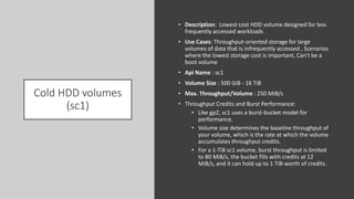 Cold HDD volumes
(sc1)
• Description: Lowest cost HDD volume designed for less
frequently accessed workloads
• Use Cases: Throughput-oriented storage for large
volumes of data that is infrequently accessed , Scenarios
where the lowest storage cost is important, Can't be a
boot volume
• Api Name : sc1
• Volume Size : 500 GiB - 16 TiB
• Max. Throughput/Volume : 250 MiB/s
• Throughput Credits and Burst Performance:
• Like gp2, sc1 uses a burst-bucket model for
performance.
• Volume size determines the baseline throughput of
your volume, which is the rate at which the volume
accumulates throughput credits.
• For a 1-TiB sc1 volume, burst throughput is limited
to 80 MiB/s, the bucket fills with credits at 12
MiB/s, and it can hold up to 1 TiB-worth of credits.
 