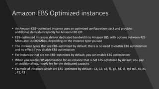 Amazon EBS Optimized instances
• An Amazon EBS–optimized instance uses an optimized configuration stack and provides
additional, dedicated capacity for Amazon EBS I/O
• EBS–optimized instances deliver dedicated bandwidth to Amazon EBS, with options between 425
Mbps and 14,000 Mbps, depending on the instance type you use
• The instance types that are EBS–optimized by default, there is no need to enable EBS optimization
and no effect if you disable EBS optimization
• For instances that are not EBS–optimized by default, you can enable EBS optimization
• When you enable EBS optimization for an instance that is not EBS-optimized by default, you pay
an additional low, hourly fee for the dedicated capacity.
• Example of instances which are EBS -optimzed by default : C4, C5, d3, f1, g3, h1, i3, m4 m5, r4, X1
, P2, P3
 