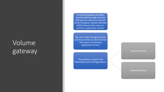Volume
gateway
A volume gateway provides
cloud-backed storage volumes
that you can mount as Internet
Small Computer System Interface
(iSCSI) devices from your on-
premises application servers.
You can create storage volumes
and mount them as iSCSI devices
from your on-premises
application servers
The gateway supports the
following volume configurations:
Cached volumes
Stored Volumes
 