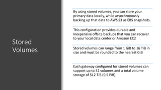 Stored
Volumes
By using stored volumes, you can store your
primary data locally, while asynchronously
backing up that data to AWS S3 as EBS snapshots.
This configuration provides durable and
inexpensive offsite backups that you can recover
to your local data center or Amazon EC2
Stored volumes can range from 1 GiB to 16 TiB in
size and must be rounded to the nearest GiB
Each gateway configured for stored volumes can
support up to 32 volumes and a total volume
storage of 512 TiB (0.5 PiB).
 